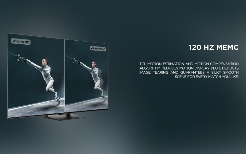 120 HZ MEMC - TCL Motion Estimation and Motion Compensation algorithm reduces motion display blur, deducts image tearing and guarantees a silky smooth scene for every match you like. 
